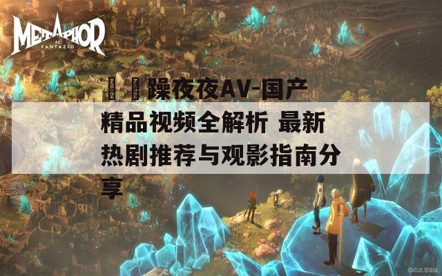 拫拫躁夜夜AV-國產(chǎn)精品視頻全解析 最新熱劇推薦與觀影指南分享