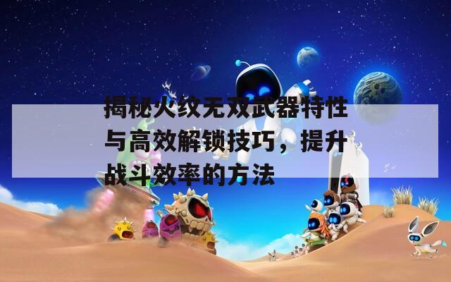 揭秘火紋無(wú)雙武器特性與高效解鎖技巧，提升戰(zhàn)斗效率的方法