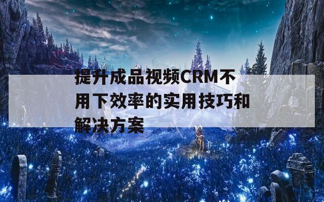 提升成品視頻CRM不用下效率的實用技巧和解決方案