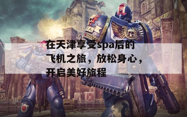 在天津享受spa后的飛機之旅，放松身心，開啟美好旅程