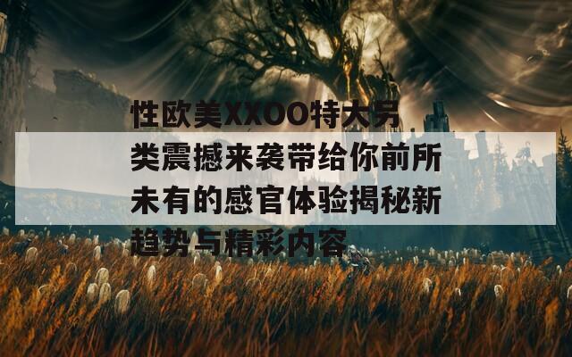 性歐美XXOO特大另類震撼來襲帶給你前所未有的感官體驗揭秘新趨勢與精彩內(nèi)容