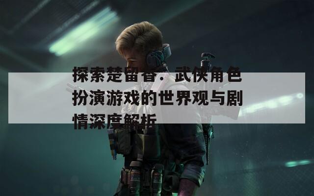 探索楚留香：武俠角色扮演游戲的世界觀與劇情深度解析
