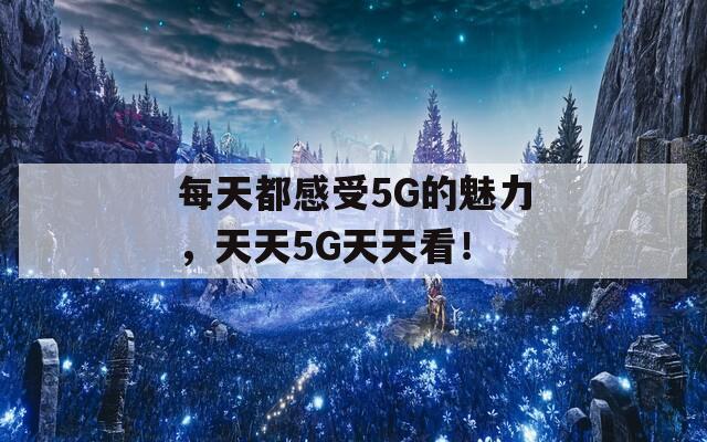 每天都感受5G的魅力，天天5G天天看！