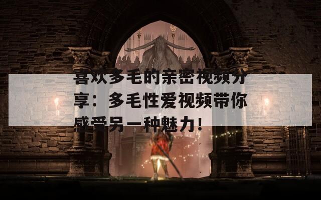 喜歡多毛的親密視頻分享：多毛性愛視頻帶你感受另一種魅力！