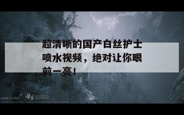 超清晰的國產(chǎn)白絲護士噴水視頻，絕對讓你眼前一亮！