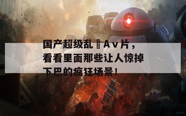 國產(chǎn)超級亂婬Aⅴ片，看看里面那些讓人驚掉下巴的瘋狂場景！