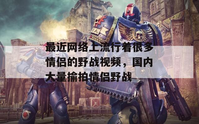 最近網(wǎng)絡(luò)上流行著很多情侶的野戰(zhàn)視頻，國內(nèi)大量揄拍情侶野戰(zhàn)