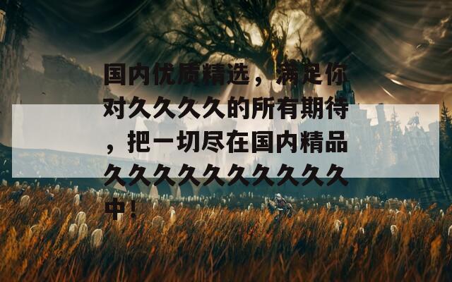 國內(nèi)優(yōu)質精選，滿足你對久久久久的所有期待，把一切盡在國內(nèi)精品久久久久久久久久久久中！