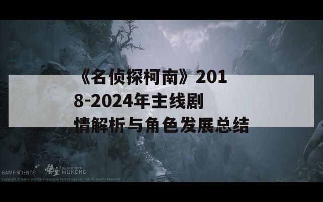 《名偵探柯南》2018-2024年主線劇情解析與角色發(fā)展總結(jié)