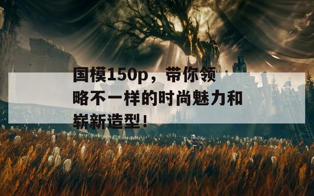 國(guó)模150p，帶你領(lǐng)略不一樣的時(shí)尚魅力和嶄新造型！