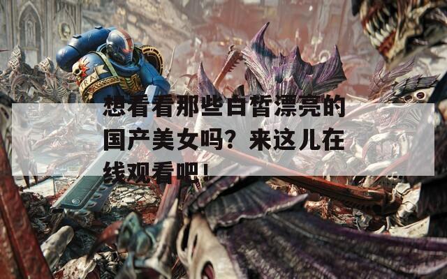想看看那些白皙漂亮的國產(chǎn)美女嗎？來這兒在線觀看吧！