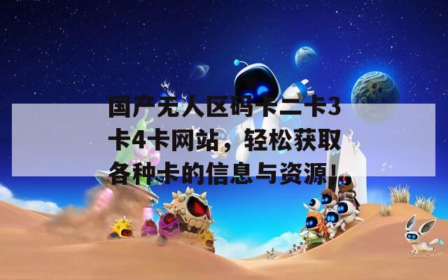 國產(chǎn)無人區(qū)碼卡二卡3卡4卡網(wǎng)站，輕松獲取各種卡的信息與資源！