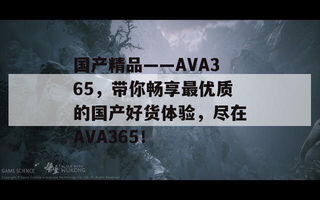 國產(chǎn)精品――AVA365，帶你暢享最優(yōu)質(zhì)的國產(chǎn)好貨體驗(yàn)，盡在AVA365！