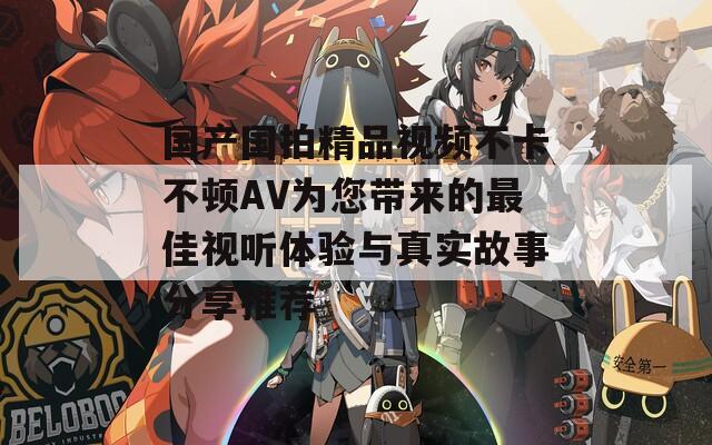 國(guó)產(chǎn)國(guó)拍精品視頻不卡不頓AV為您帶來的最佳視聽體驗(yàn)與真實(shí)故事分享推薦