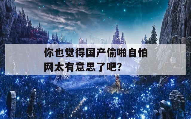 你也覺得國(guó)產(chǎn)偷啪自怕網(wǎng)太有意思了吧？