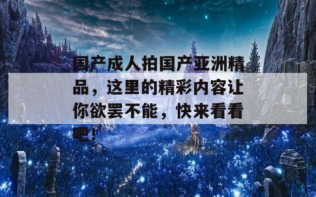 國產(chǎn)成人拍國產(chǎn)亞洲精品，這里的精彩內(nèi)容讓你欲罷不能，快來看看吧！