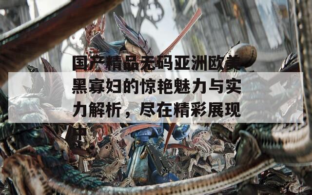 國產精品無碼亞洲歐美黑寡婦的驚艷魅力與實力解析，盡在精彩展現(xiàn)中