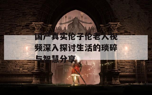 國(guó)產(chǎn)真實(shí)倫子倫老人視頻深入探討生活的瑣碎與智慧分享
