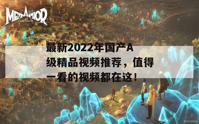 最新2022年國產A級精品視頻推薦，值得一看的視頻都在這！