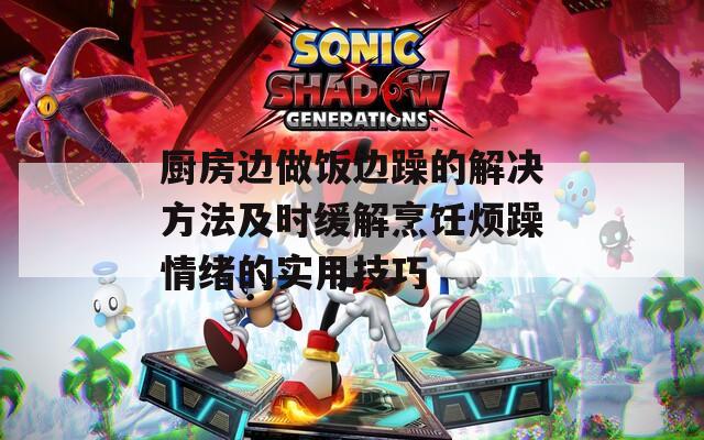 廚房邊做飯邊躁的解決方法及時緩解烹飪煩躁情緒的實(shí)用技巧