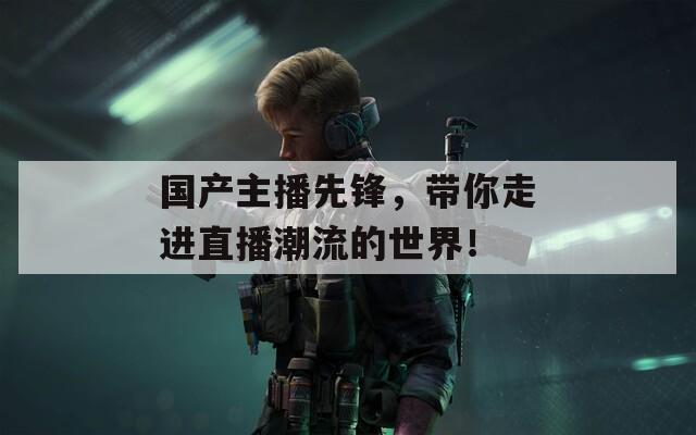 國產(chǎn)主播先鋒，帶你走進(jìn)直播潮流的世界！