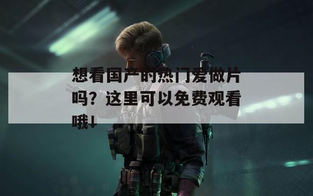想看國產(chǎn)的熱門愛做片嗎？這里可以免費觀看哦！