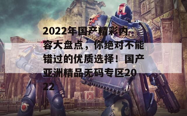 2022年國產(chǎn)精彩內(nèi)容大盤點，你絕對不能錯過的優(yōu)質(zhì)選擇！國產(chǎn)亞洲精品無碼專區(qū)2022