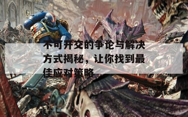 不可開(kāi)交的爭(zhēng)論與解決方式揭秘，讓你找到最佳應(yīng)對(duì)策略