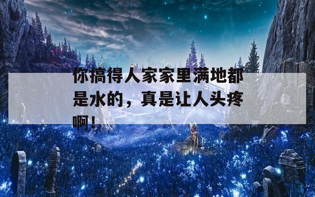 你搞得人家家里滿地都是水的，真是讓人頭疼??！