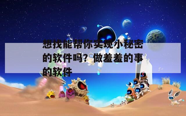 想找能幫你實(shí)現(xiàn)小秘密的軟件嗎？做羞羞的事的軟件
