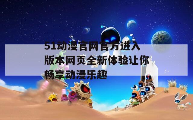 51動(dòng)漫官網(wǎng)官方進(jìn)入版本網(wǎng)頁(yè)全新體驗(yàn)讓你暢享動(dòng)漫樂(lè)趣