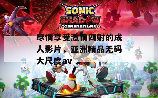 盡情享受激情四射的成人影片，亞洲精品無碼大尺度av