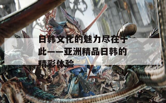 日韓文化的魅力盡在于此——亞洲精品日韓的精彩體驗(yàn)