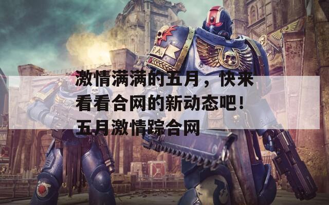 激情滿滿的五月，快來看看合網(wǎng)的新動(dòng)態(tài)吧！五月激情蹤合網(wǎng)