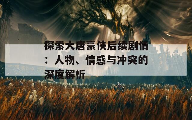 探索大唐豪俠后續(xù)劇情：人物、情感與沖突的深度解析