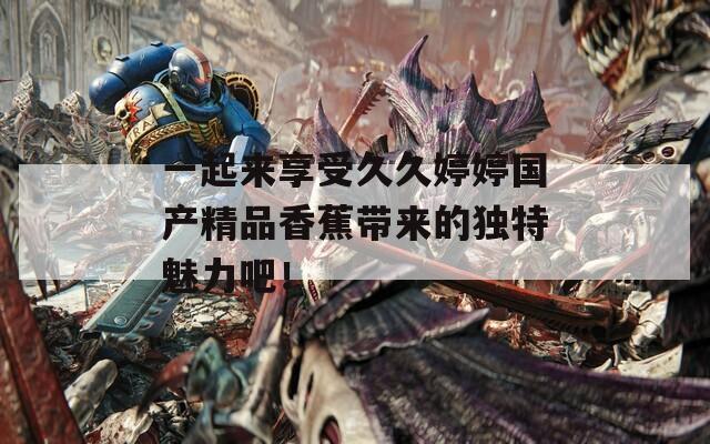 一起來(lái)享受久久婷婷國(guó)產(chǎn)精品香蕉帶來(lái)的獨(dú)特魅力吧！