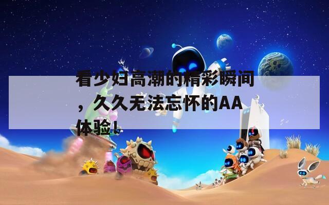 看少婦高潮的精彩瞬間，久久無(wú)法忘懷的AA體驗(yàn)！