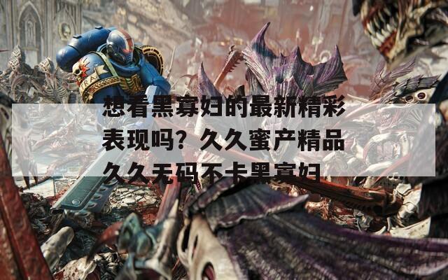 想看黑寡婦的最新精彩表現(xiàn)嗎？久久蜜產(chǎn)精品久久無碼不卡黑寡婦