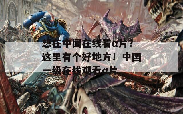 想在中國在線看α片？這里有個好地方！中國一級在線觀看α片