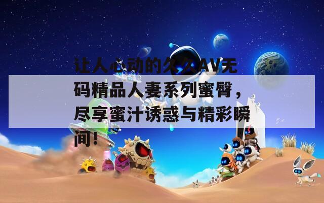 讓人心動(dòng)的久久AV無(wú)碼精品人妻系列蜜臀，盡享蜜汁誘惑與精彩瞬間！