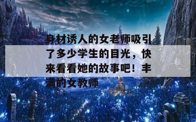 身材誘人的女老師吸引了多少學(xué)生的目光，快來(lái)看看她的故事吧！豐滿的女教師