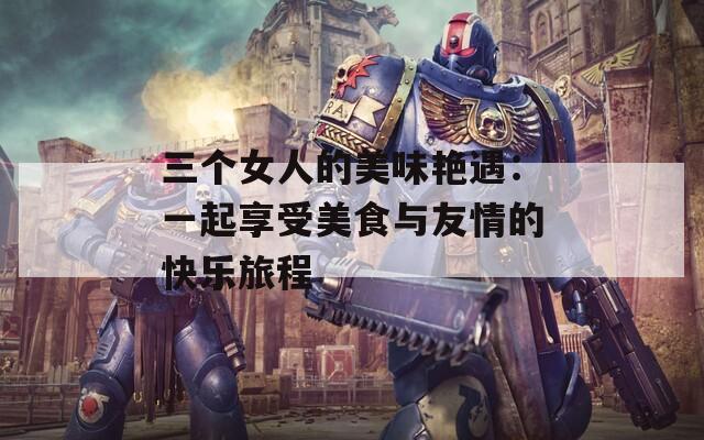 三個(gè)女人的美味艷遇：一起享受美食與友情的快樂旅程