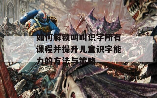 如何解鎖叫叫識字所有課程并提升兒童識字能力的方法與策略