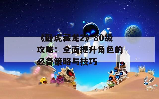 《臥虎藏龍2》80級(jí)攻略：全面提升角色的必備策略與技巧