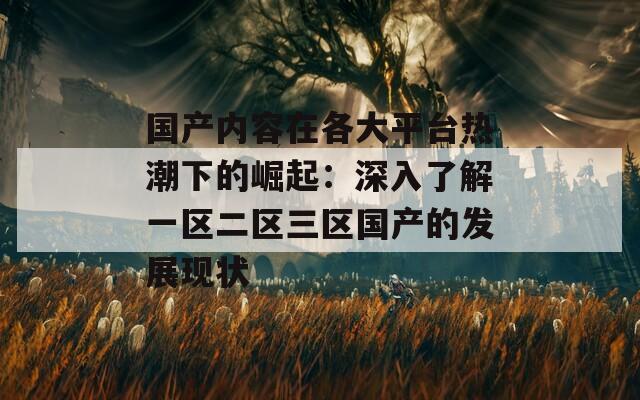 國產(chǎn)內(nèi)容在各大平臺熱潮下的崛起：深入了解一區(qū)二區(qū)三區(qū)國產(chǎn)的發(fā)展現(xiàn)狀