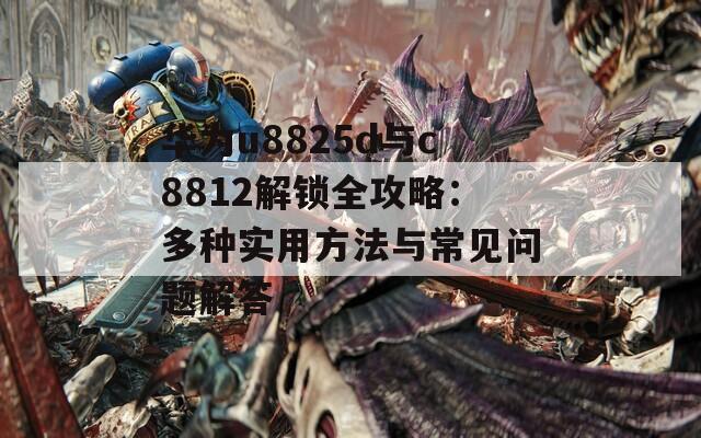 華為u8825d與c8812解鎖全攻略：多種實(shí)用方法與常見問題解答