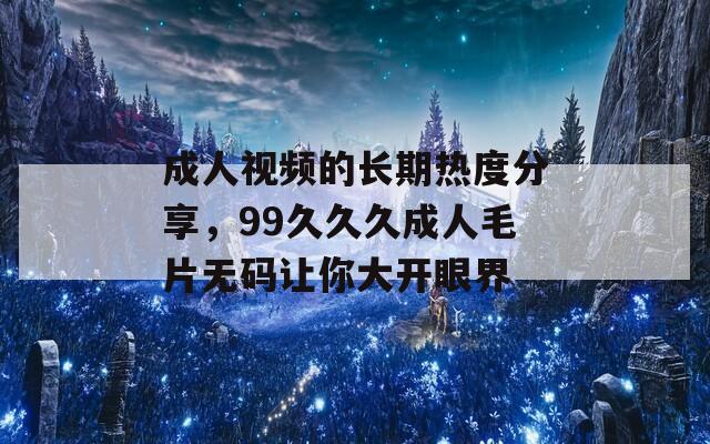 成人視頻的長(zhǎng)期熱度分享，99久久久成人毛片無碼讓你大開眼界