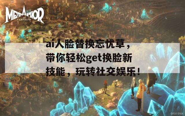 ai人臉替換忘憂草，帶你輕松get換臉新技能，玩轉(zhuǎn)社交娛樂！