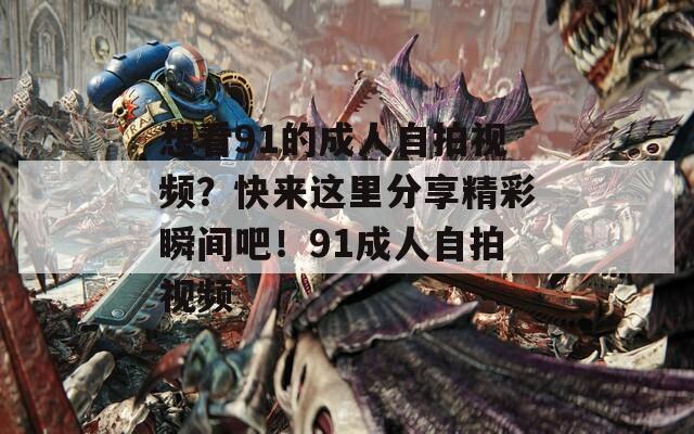 想看91的成人自拍視頻？快來這里分享精彩瞬間吧！91成人自拍視頻