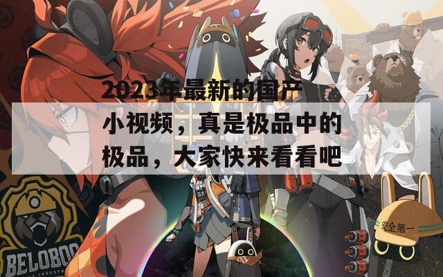 2023年最新的國產(chǎn)小視頻，真是極品中的極品，大家快來看看吧！